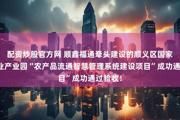 配资炒股官方网 顺鑫福通牵头建设的顺义区国家现代农业产业园“农产品流通智慧管理系统建设项目”成功通过验收！