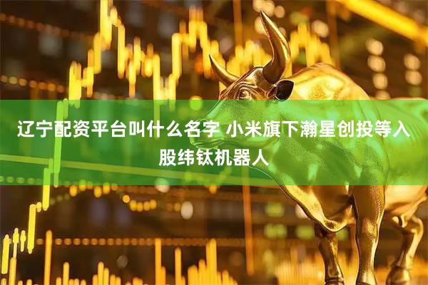 辽宁配资平台叫什么名字 小米旗下瀚星创投等入股纬钛机器人