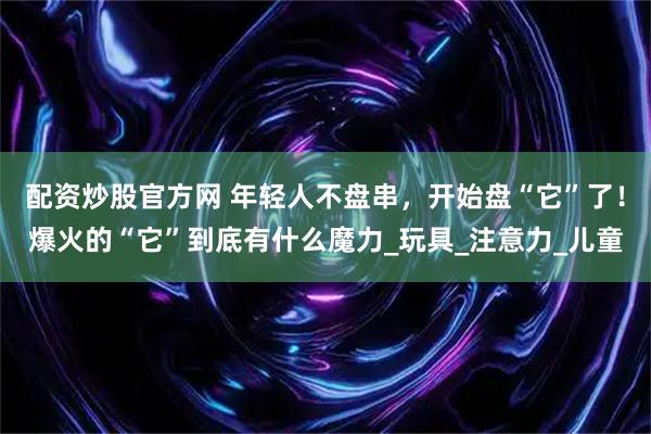 配资炒股官方网 年轻人不盘串，开始盘“它”了！爆火的“它”到底有什么魔力_玩具_注意力_儿童