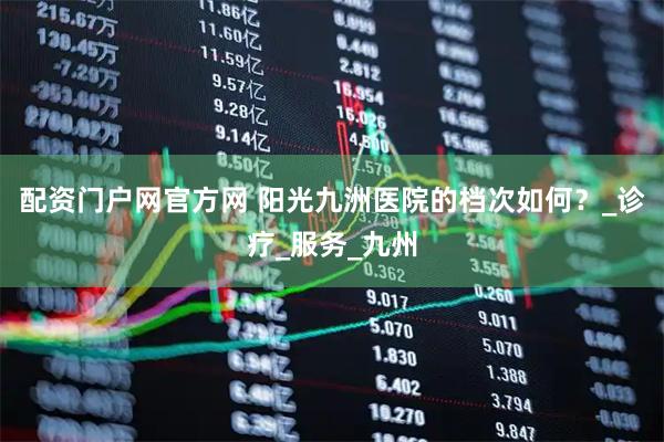 配资门户网官方网 阳光九洲医院的档次如何？_诊疗_服务_九州