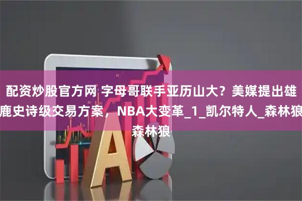 配资炒股官方网 字母哥联手亚历山大？美媒提出雄鹿史诗级交易方案，NBA大变革_1_凯尔特人_森林狼
