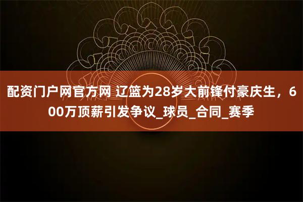 配资门户网官方网 辽篮为28岁大前锋付豪庆生，600万顶薪引发争议_球员_合同_赛季