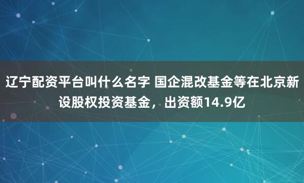 辽宁配资平台叫什么名字 国企混改基金等在北京新设股权投资基金，出资额14.9亿