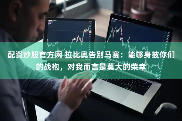配资炒股官方网 拉比奥告别马赛：能够身披你们的战袍，对我而言是莫大的荣幸