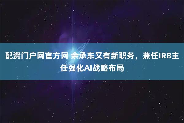 配资门户网官方网 余承东又有新职务，兼任IRB主任强化AI战略布局