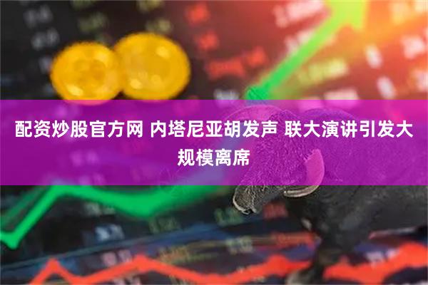 配资炒股官方网 内塔尼亚胡发声 联大演讲引发大规模离席