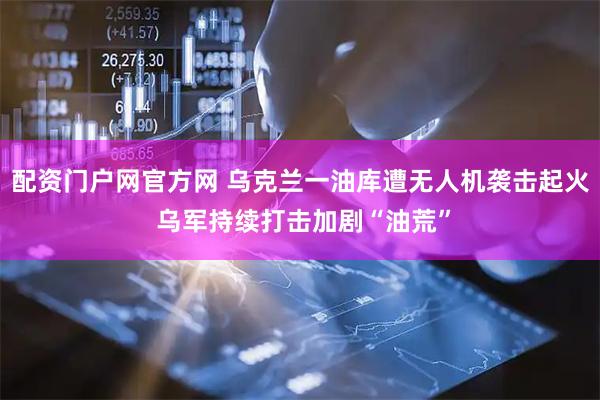 配资门户网官方网 乌克兰一油库遭无人机袭击起火 乌军持续打击加剧“油荒”
