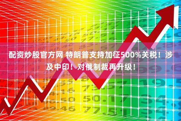 配资炒股官方网 特朗普支持加征500%关税！涉及中印！对俄制裁再升级！