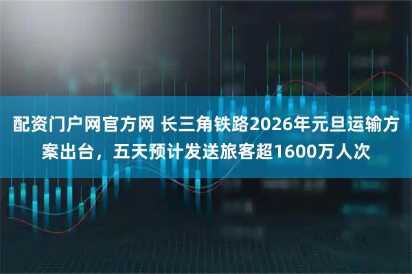 配资门户网官方网 长三角铁路2026年元旦运输方案出台，五天预计发送旅客超1600万人次