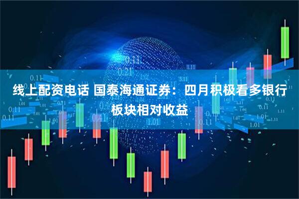 线上配资电话 国泰海通证券：四月积极看多银行板块相对收益