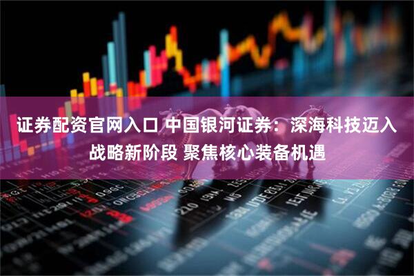 证券配资官网入口 中国银河证券：深海科技迈入战略新阶段 聚焦核心装备机遇