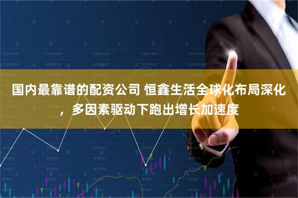 国内最靠谱的配资公司 恒鑫生活全球化布局深化，多因素驱动下跑出增长加速度