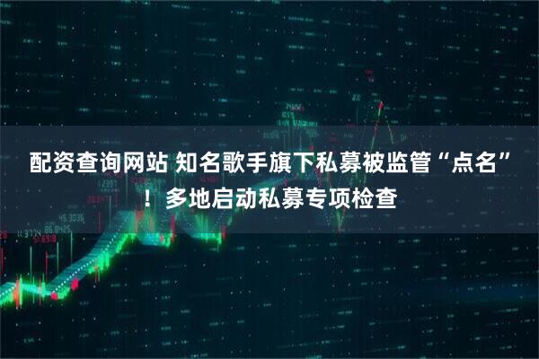 配资查询网站 知名歌手旗下私募被监管“点名”！多地启动私募专项检查