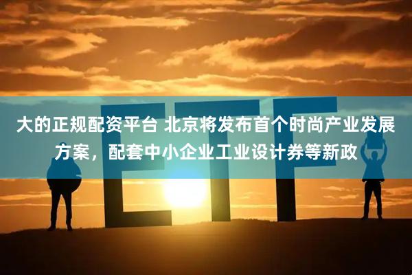 大的正规配资平台 北京将发布首个时尚产业发展方案，配套中小企业工业设计券等新政