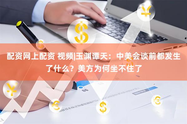 配资网上配资 视频|玉渊谭天：中美会谈前都发生了什么？美方为何坐不住了