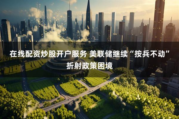在线配资炒股开户服务 美联储继续“按兵不动”折射政策困境