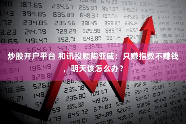 炒股开户平台 和讯投顾陶亚威：只赚指数不赚钱，明天该怎么办？