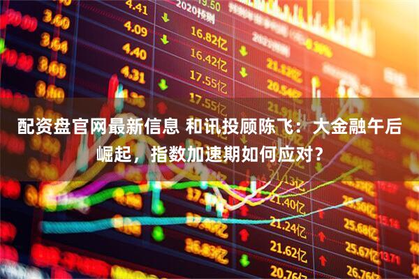 配资盘官网最新信息 和讯投顾陈飞：大金融午后崛起，指数加速期如何应对？