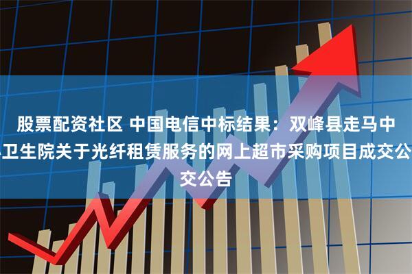 股票配资社区 中国电信中标结果：双峰县走马中心卫生院关于光纤租赁服务的网上超市采购项目成交公告
