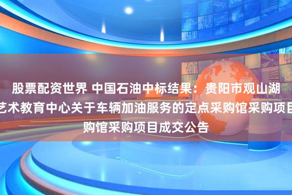 股票配资世界 中国石油中标结果：贵阳市观山湖区青少年艺术教育中心关于车辆加油服务的定点采购馆采购项目成交公告