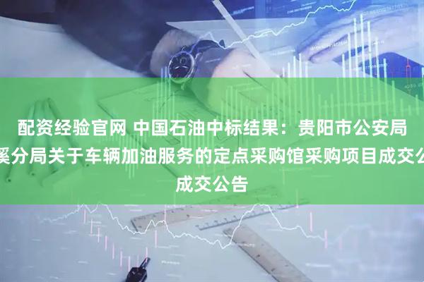 配资经验官网 中国石油中标结果：贵阳市公安局花溪分局关于车辆加油服务的定点采购馆采购项目成交公告