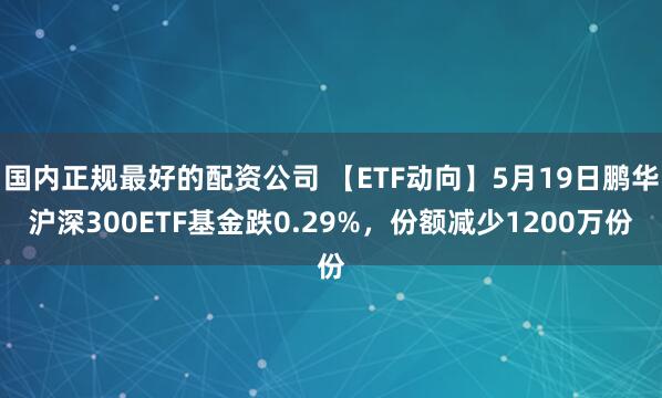 国内正规最好的配资公司 【ETF动向】5月19日鹏华沪深300ETF基金跌0.29%，份额减少1200万份