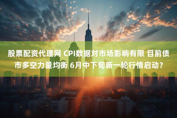 股票配资代理网 CPI数据对市场影响有限 目前债市多空力量均衡 6月中下旬新一轮行情启动？