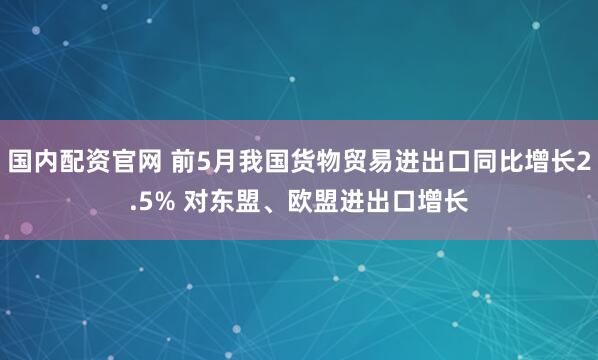 国内配资官网 前5月我国货物贸易进出口同比增长2.5% 对东盟、欧盟进出口增长