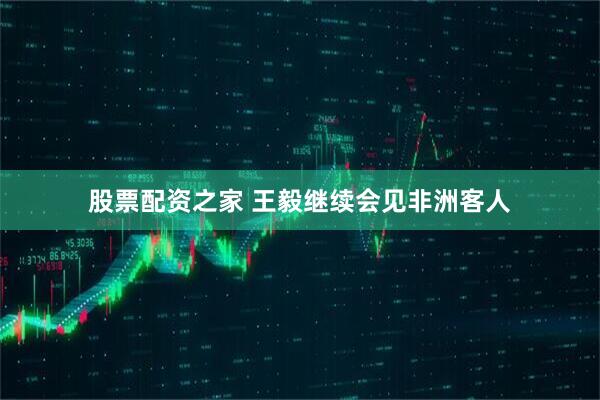 股票配资之家 王毅继续会见非洲客人