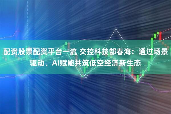 配资股票配资平台一流 交控科技郜春海：通过场景驱动、AI赋能共筑低空经济新生态