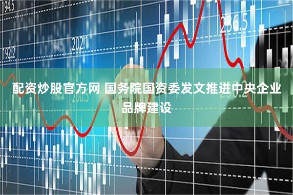 配资炒股官方网 国务院国资委发文推进中央企业品牌建设