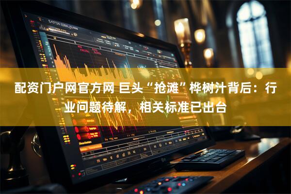 配资门户网官方网 巨头“抢滩”桦树汁背后：行业问题待解，相关标准已出台