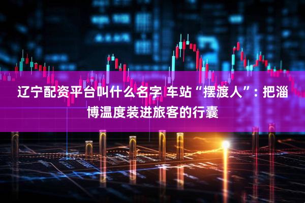 辽宁配资平台叫什么名字 车站“摆渡人”: 把淄博温度装进旅客的行囊