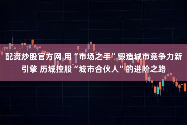 配资炒股官方网 用“市场之手”锻造城市竞争力新引擎 历城控股“城市合伙人”的进阶之路