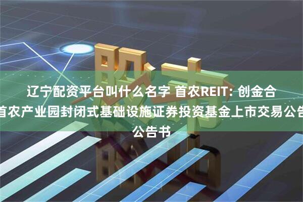 辽宁配资平台叫什么名字 首农REIT: 创金合信首农产业园封闭式基础设施证券投资基金上市交易公告书