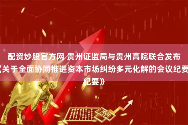 配资炒股官方网 贵州证监局与贵州高院联合发布《关于全面协同推进资本市场纠纷多元化解的会议纪要》