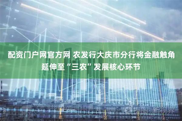 配资门户网官方网 农发行大庆市分行将金融触角延伸至“三农”发展核心环节