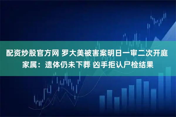 配资炒股官方网 罗大美被害案明日一审二次开庭 家属：遗体仍未下葬 凶手拒认尸检结果