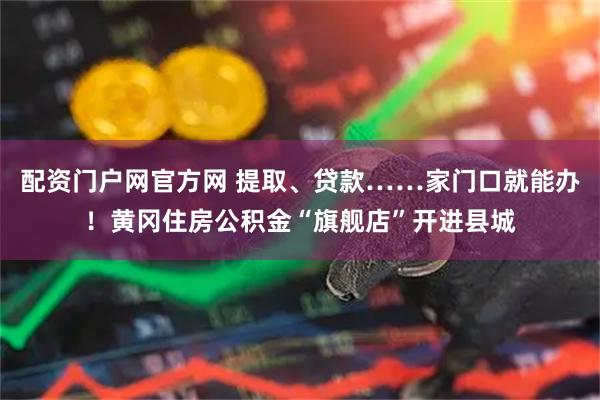 配资门户网官方网 提取、贷款……家门口就能办！黄冈住房公积金“旗舰店”开进县城