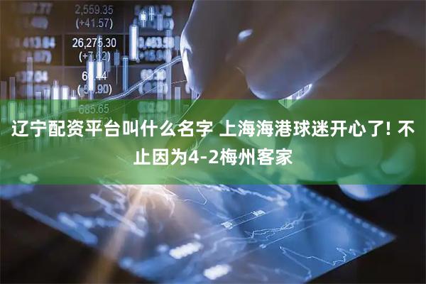 辽宁配资平台叫什么名字 上海海港球迷开心了! 不止因为4-2梅州客家