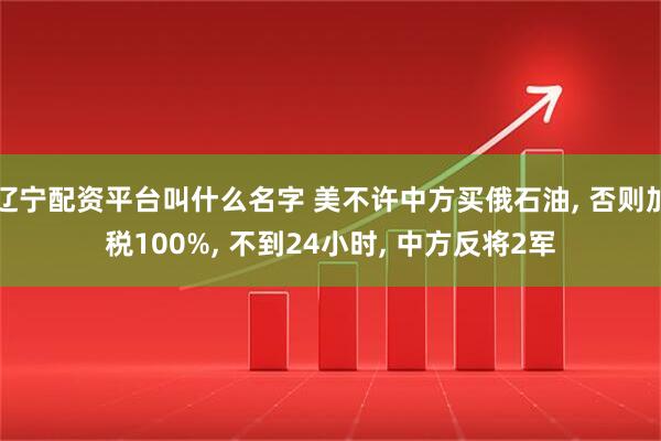 辽宁配资平台叫什么名字 美不许中方买俄石油, 否则加税100%, 不到24小时, 中方反将2军