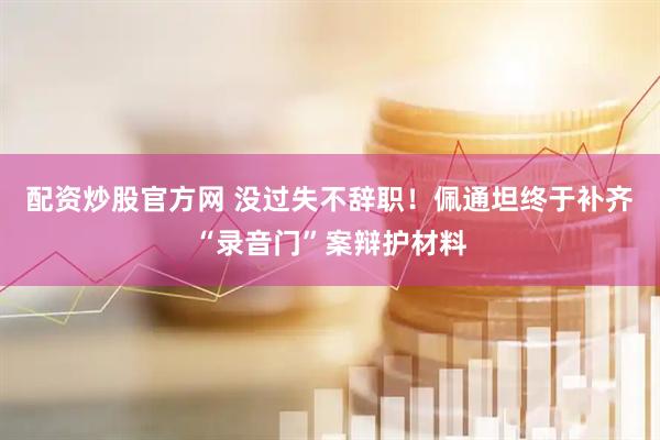 配资炒股官方网 没过失不辞职！佩通坦终于补齐“录音门”案辩护材料