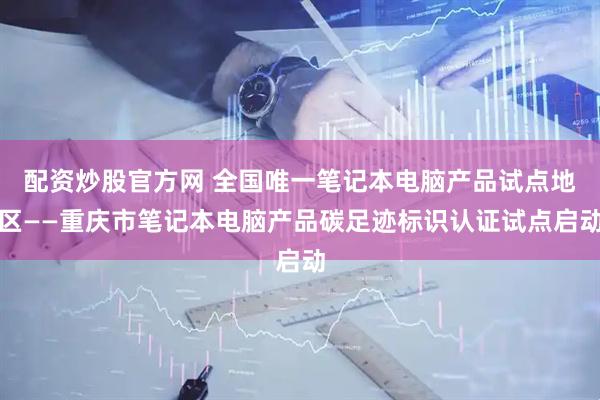 配资炒股官方网 全国唯一笔记本电脑产品试点地区——重庆市笔记本电脑产品碳足迹标识认证试点启动