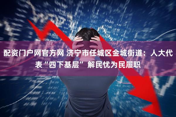 配资门户网官方网 济宁市任城区金城街道：人大代表“四下基层” 解民忧为民履职