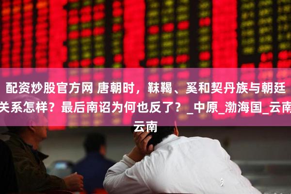 配资炒股官方网 唐朝时，靺鞨、奚和契丹族与朝廷关系怎样？最后南诏为何也反了？_中原_渤海国_云南