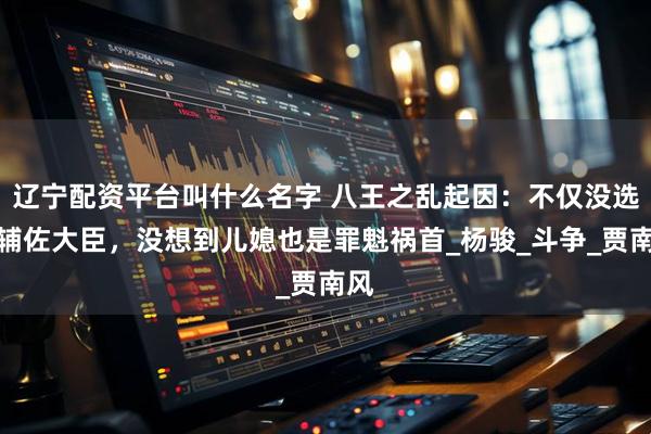 辽宁配资平台叫什么名字 八王之乱起因：不仅没选好辅佐大臣，没想到儿媳也是罪魁祸首_杨骏_斗争_贾南风