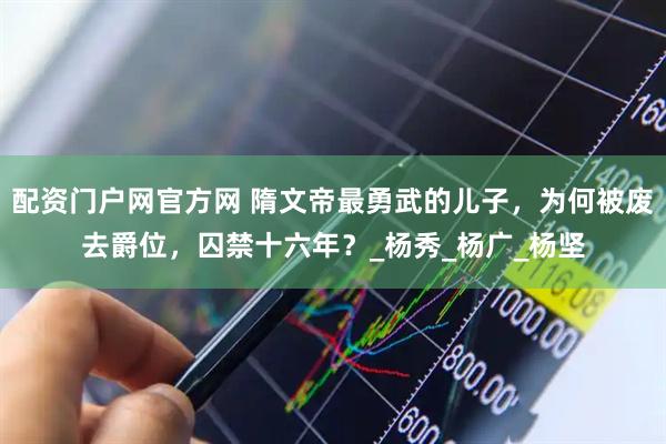 配资门户网官方网 隋文帝最勇武的儿子，为何被废去爵位，囚禁十六年？_杨秀_杨广_杨坚
