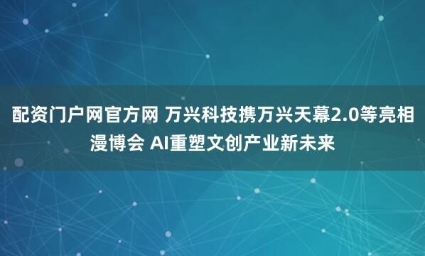 配资门户网官方网 万兴科技携万兴天幕2.0等亮相漫博会 AI重塑文创产业新未来