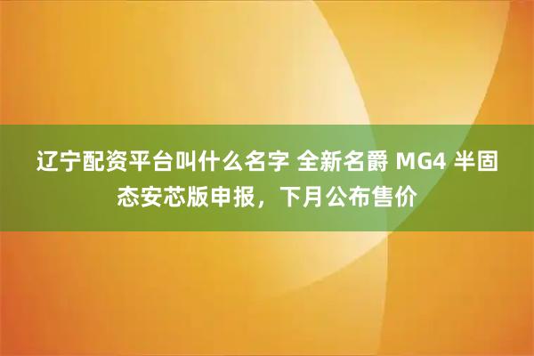 辽宁配资平台叫什么名字 全新名爵 MG4 半固态安芯版申报，下月公布售价