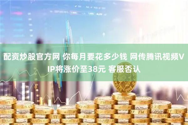 配资炒股官方网 你每月要花多少钱 网传腾讯视频VIP将涨价至38元 客服否认
